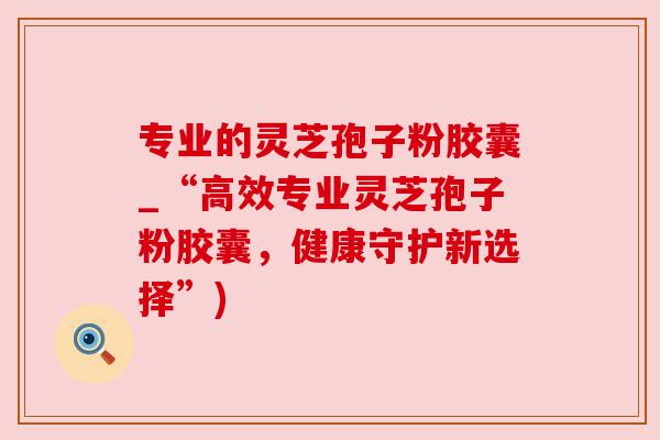 专业的灵芝孢子粉胶囊_“高效专业灵芝孢子粉胶囊,健康守护新选择”) 专业的灵芝孢子粉胶囊_“高效专业灵芝孢子粉胶囊,健康守护新选择”)