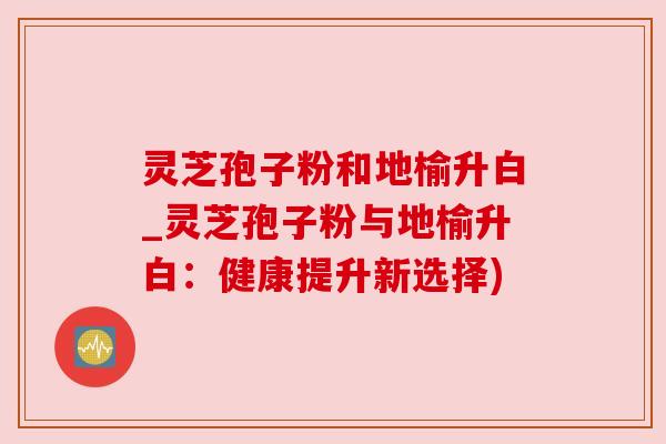 灵芝孢子粉和地榆升白_灵芝孢子粉与地榆升白：健康提升新选择)