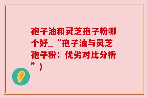 孢子油和灵芝孢子粉哪个好_“孢子油与灵芝孢子粉：优劣对比分析”)