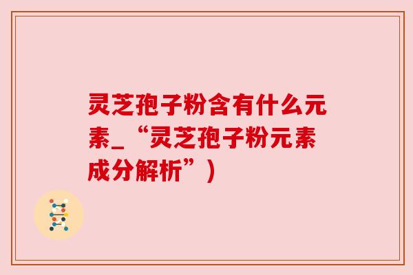 灵芝孢子粉含有什么元素_“灵芝孢子粉元素成分解析”)