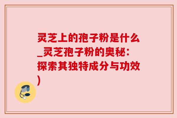 灵芝上的孢子粉是什么_灵芝孢子粉的奥秘:探索其独特成分与功效) 灵芝上的孢子粉是什么_灵芝孢子粉的奥秘:探索其独特成分与功效)