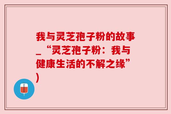 我与灵芝孢子粉的故事_“灵芝孢子粉:我与健康生活的不解之缘”) 我与灵芝孢子粉的故事_“灵芝孢子粉:我与健康生活的不解之缘”)