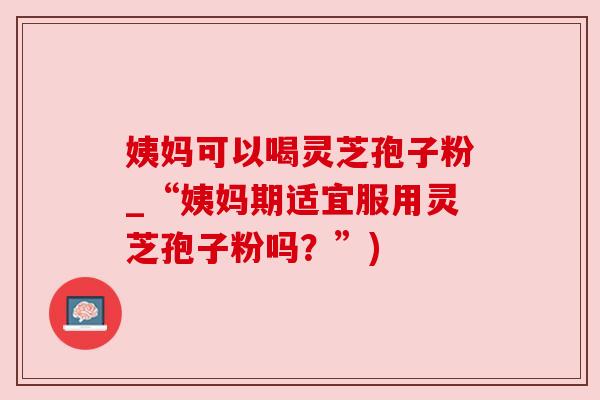 姨妈可以喝灵芝孢子粉_“姨妈期适宜服用灵芝孢子粉吗?”) 姨妈可以喝灵芝孢子粉_“姨妈期适宜服用灵芝孢子粉吗?”)