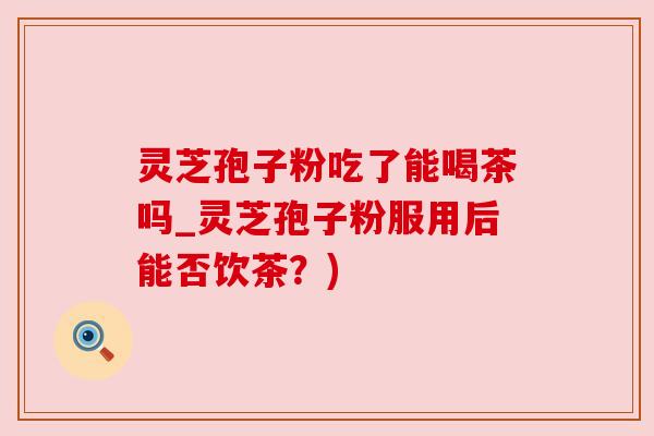 灵芝孢子粉吃了能喝茶吗_灵芝孢子粉服用后能否饮茶?) 灵芝孢子粉吃了能喝茶吗_灵芝孢子粉服用后能否饮茶?)