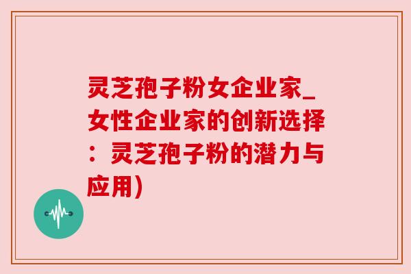 灵芝孢子粉女企业家_女性企业家的创新选择:灵芝孢子粉的潜力与应用) 灵芝孢子粉女企业家_女性企业家的创新选择:灵芝孢子粉的潜力与应用)