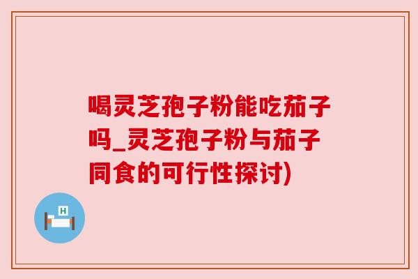 喝灵芝孢子粉能吃茄子吗_灵芝孢子粉与茄子同食的可行性探讨)