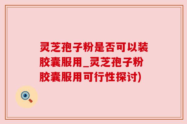 灵芝孢子粉是否可以装胶囊服用_灵芝孢子粉胶囊服用可行性探讨) 灵芝孢子粉是否可以装胶囊服用_灵芝孢子粉胶囊服用可行性探讨)