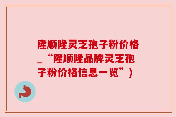 隆顺隆灵芝孢子粉价格_“隆顺隆品牌灵芝孢子粉价格信息一览”)