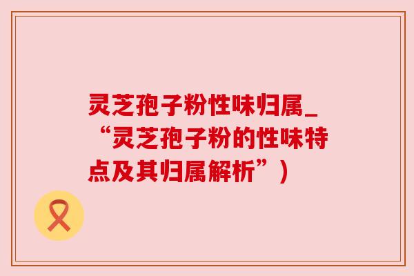 灵芝孢子粉性味归属_“灵芝孢子粉的性味特点及其归属解析”) 灵芝孢子粉性味归属_“灵芝孢子粉的性味特点及其归属解析”)