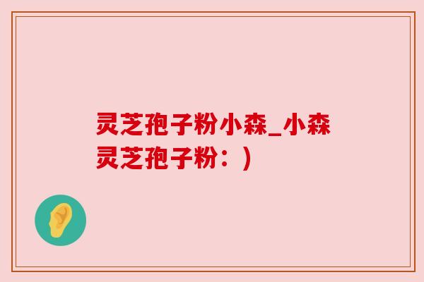 灵芝孢子粉小森_小森灵芝孢子粉:) 灵芝孢子粉小森_小森灵芝孢子粉:)