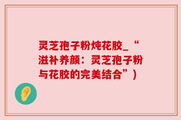 灵芝孢子粉炖花胶_“滋补养颜：灵芝孢子粉与花胶的完美结合”)
