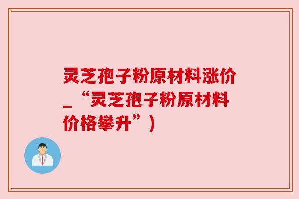 灵芝孢子粉原材料涨价_“灵芝孢子粉原材料价格攀升”) 灵芝孢子粉原材料涨价_“灵芝孢子粉原材料价格攀升”)