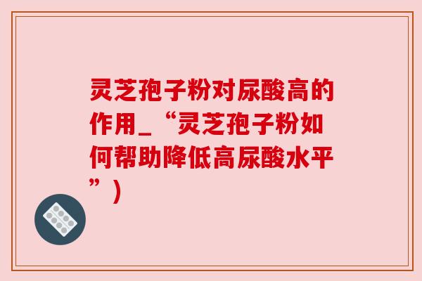 灵芝孢子粉对尿酸高的作用_“灵芝孢子粉如何帮助降低高尿酸水平”) 灵芝孢子粉对尿酸高的作用_“灵芝孢子粉如何帮助降低高尿酸水平”)