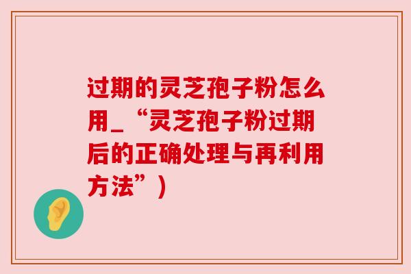过期的灵芝孢子粉怎么用_“灵芝孢子粉过期后的正确处理与再利用方法”)