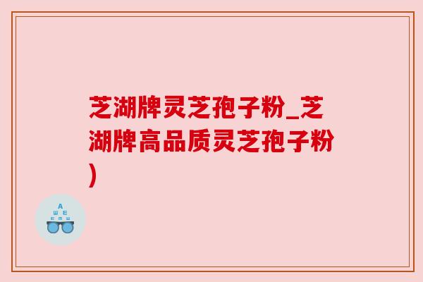 芝湖牌灵芝孢子粉_芝湖牌高品质灵芝孢子粉) 芝湖牌灵芝孢子粉_芝湖牌高品质灵芝孢子粉)