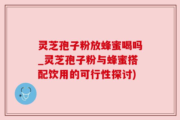 灵芝孢子粉放蜂蜜喝吗_灵芝孢子粉与蜂蜜搭配饮用的可行性探讨)