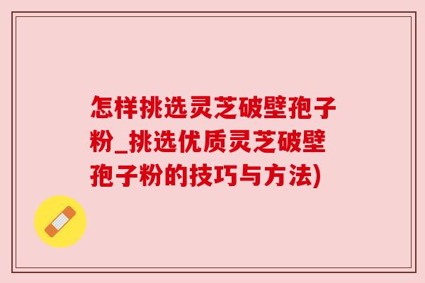 怎样挑选灵芝破壁孢子粉_挑选优质灵芝破壁孢子粉的技巧与方法) 怎样挑选灵芝破壁孢子粉_挑选优质灵芝破壁孢子粉的技巧与方法)