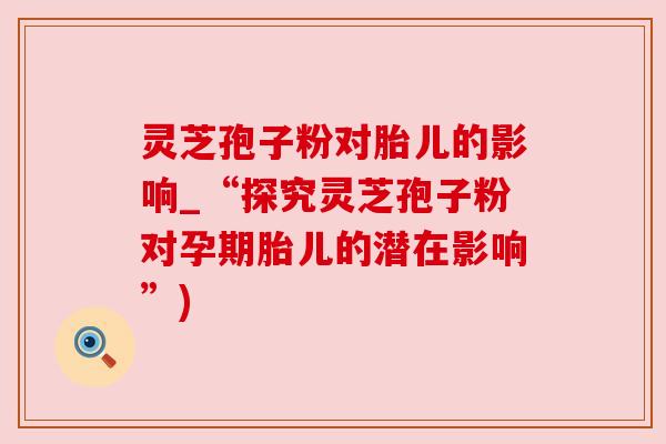 灵芝孢子粉对胎儿的影响_“探究灵芝孢子粉对孕期胎儿的潜在影响”) 灵芝孢子粉对胎儿的影响_“探究灵芝孢子粉对孕期胎儿的潜在影响”)