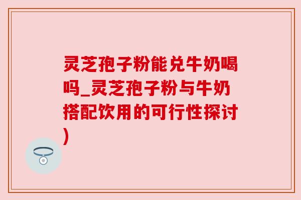 灵芝孢子粉能兑牛奶喝吗_灵芝孢子粉与牛奶搭配饮用的可行性探讨) 灵芝孢子粉能兑牛奶喝吗_灵芝孢子粉与牛奶搭配饮用的可行性探讨)