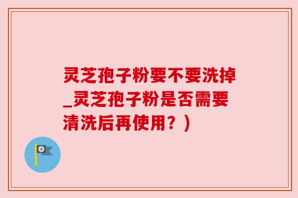 灵芝孢子粉要不要洗掉_灵芝孢子粉是否需要清洗后再使用?) 灵芝孢子粉要不要洗掉_灵芝孢子粉是否需要清洗后再使用?)