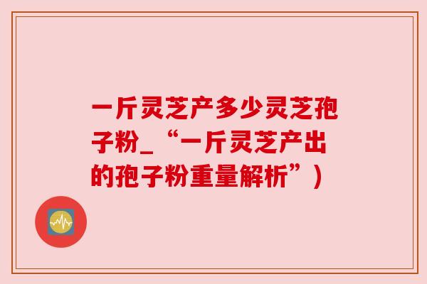 一斤灵芝产多少灵芝孢子粉_“一斤灵芝产出的孢子粉重量解析”) 一斤灵芝产多少灵芝孢子粉_“一斤灵芝产出的孢子粉重量解析”)