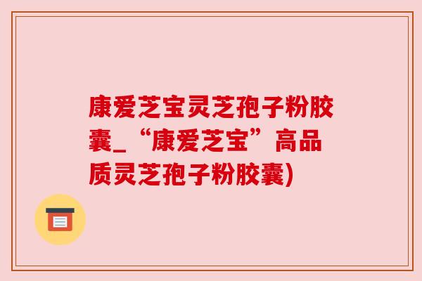 康爱芝宝灵芝孢子粉胶囊_“康爱芝宝”高品质灵芝孢子粉胶囊) 康爱芝宝灵芝孢子粉胶囊_“康爱芝宝”高品质灵芝孢子粉胶囊)