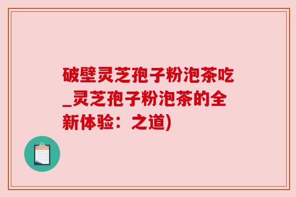 破壁灵芝孢子粉泡茶吃_灵芝孢子粉泡茶的全新体验:之道) 破壁灵芝孢子粉泡茶吃_灵芝孢子粉泡茶的全新体验:之道)