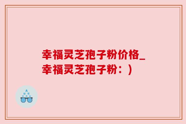 幸福灵芝孢子粉价格_幸福灵芝孢子粉:) 幸福灵芝孢子粉价格_幸福灵芝孢子粉:)