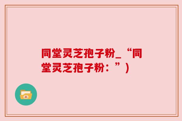 同堂灵芝孢子粉_“同堂灵芝孢子粉:”) 同堂灵芝孢子粉_“同堂灵芝孢子粉:”)