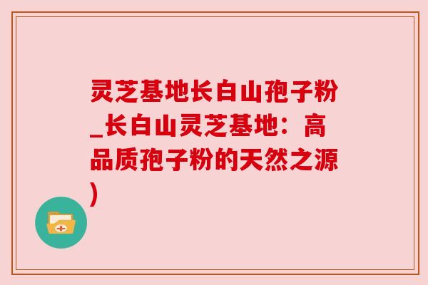灵芝基地长白山孢子粉_长白山灵芝基地:高品质孢子粉的天然之源) 灵芝基地长白山孢子粉_长白山灵芝基地:高品质孢子粉的天然之源)