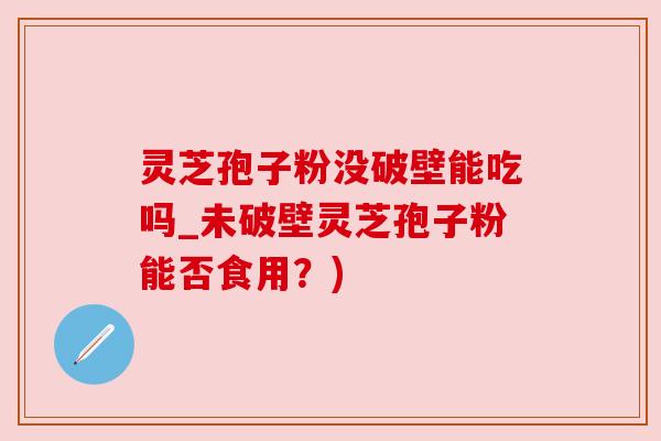 灵芝孢子粉没破壁能吃吗_未破壁灵芝孢子粉能否食用？)