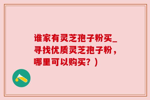 谁家有灵芝孢子粉买_寻找优质灵芝孢子粉,哪里可以购买?) 谁家有灵芝孢子粉买_寻找优质灵芝孢子粉,哪里可以购买?)