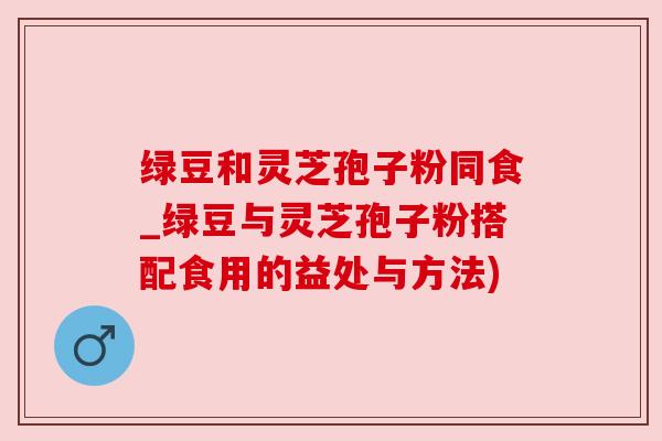 绿豆和灵芝孢子粉同食_绿豆与灵芝孢子粉搭配食用的益处与方法) 绿豆和灵芝孢子粉同食_绿豆与灵芝孢子粉搭配食用的益处与方法)