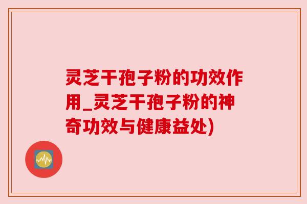 灵芝干孢子粉的功效作用_灵芝干孢子粉的神奇功效与健康益处) 灵芝干孢子粉的功效作用_灵芝干孢子粉的神奇功效与健康益处)