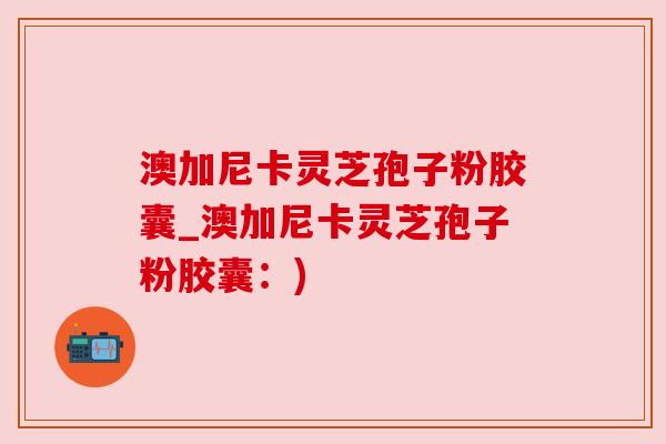 澳加尼卡灵芝孢子粉胶囊_澳加尼卡灵芝孢子粉胶囊:) 澳加尼卡灵芝孢子粉胶囊_澳加尼卡灵芝孢子粉胶囊:)