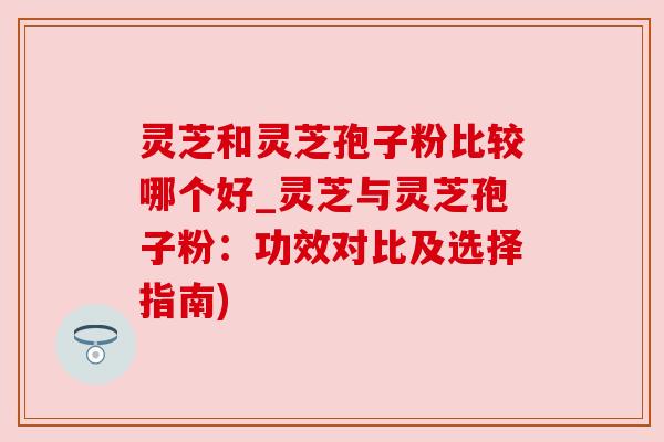 灵芝和灵芝孢子粉比较哪个好_灵芝与灵芝孢子粉：功效对比及选择指南)