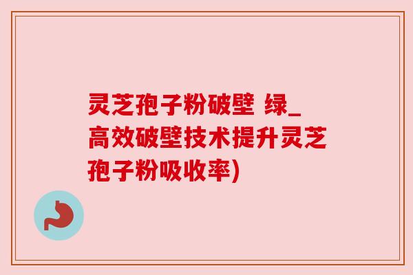 灵芝孢子粉破壁 绿_高效破壁技术提升灵芝孢子粉吸收率)