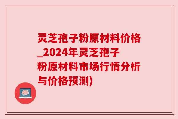 灵芝孢子粉原材料价格_2024年灵芝孢子粉原材料市场行情分析与价格预测) 灵芝孢子粉原材料价格_2024年灵芝孢子粉原材料市场行情分析与价格预测)