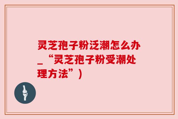 灵芝孢子粉泛潮怎么办_“灵芝孢子粉受潮处理方法”) 灵芝孢子粉泛潮怎么办_“灵芝孢子粉受潮处理方法”)