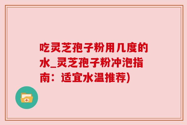 吃灵芝孢子粉用几度的水_灵芝孢子粉冲泡指南:适宜水温推荐) 吃灵芝孢子粉用几度的水_灵芝孢子粉冲泡指南:适宜水温推荐)