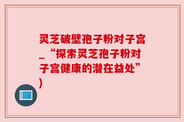 灵芝破壁孢子粉对子宫_“探索灵芝孢子粉对子宫健康的潜在益处”) 灵芝破壁孢子粉对子宫_“探索灵芝孢子粉对子宫健康的潜在益处”)
