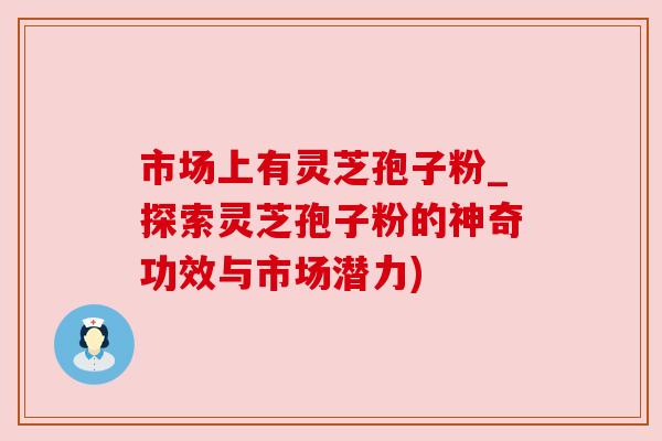 市场上有灵芝孢子粉_探索灵芝孢子粉的神奇功效与市场潜力)