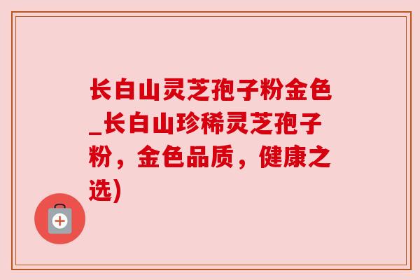 长白山灵芝孢子粉金色_长白山珍稀灵芝孢子粉,金色品质,健康之选) 长白山灵芝孢子粉金色_长白山珍稀灵芝孢子粉,金色品质,健康之选)