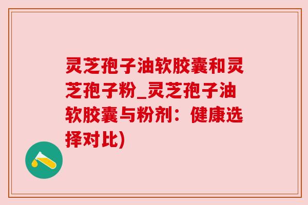 灵芝孢子油软胶囊和灵芝孢子粉_灵芝孢子油软胶囊与粉剂：健康选择对比)