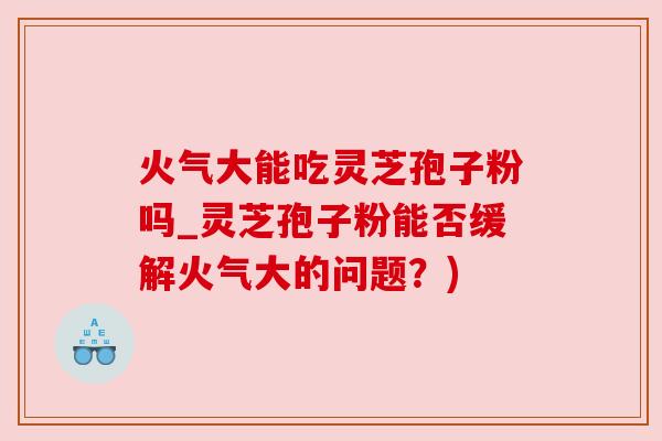 火气大能吃灵芝孢子粉吗_灵芝孢子粉能否缓解火气大的问题?) 火气大能吃灵芝孢子粉吗_灵芝孢子粉能否缓解火气大的问题?)