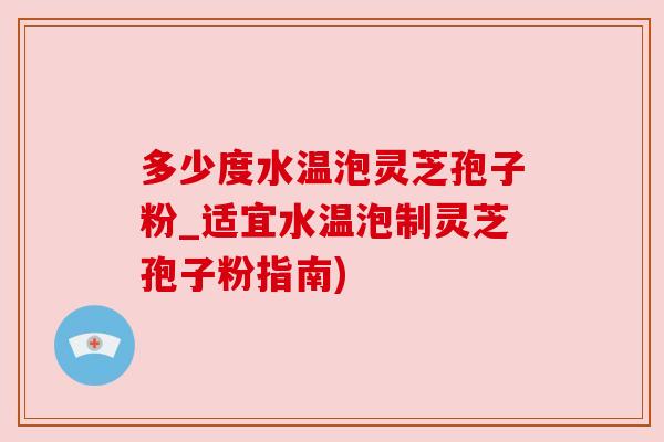 多少度水温泡灵芝孢子粉_适宜水温泡制灵芝孢子粉指南)