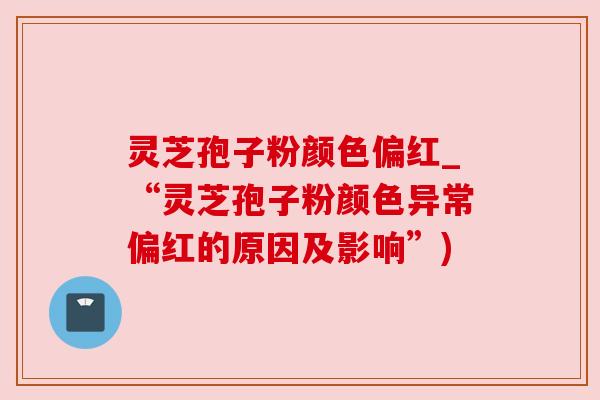 灵芝孢子粉颜色偏红_“灵芝孢子粉颜色异常偏红的原因及影响”)