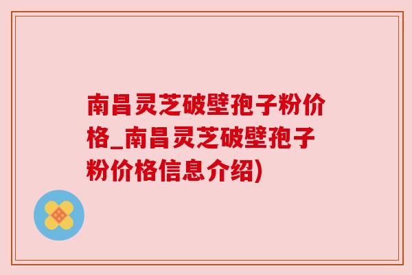 南昌灵芝破壁孢子粉价格_南昌灵芝破壁孢子粉价格信息介绍)