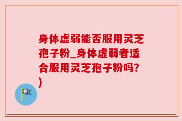 身体虚弱能否服用灵芝孢子粉_身体虚弱者适合服用灵芝孢子粉吗？)