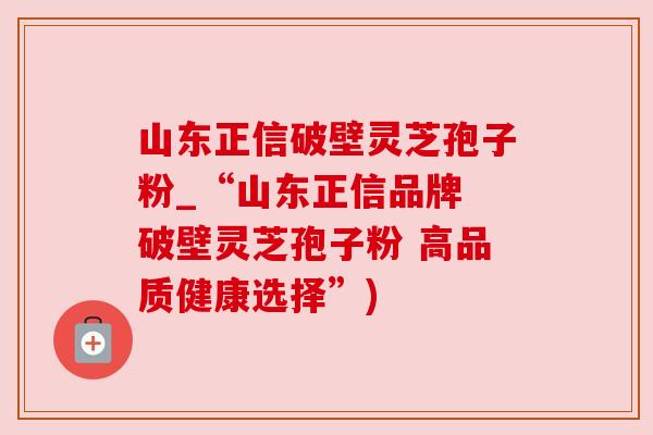 山东正信破壁灵芝孢子粉_“山东正信品牌 破壁灵芝孢子粉 高品质健康选择”) 山东正信破壁灵芝孢子粉_“山东正信品牌 破壁灵芝孢子粉 高品质健康选择”)